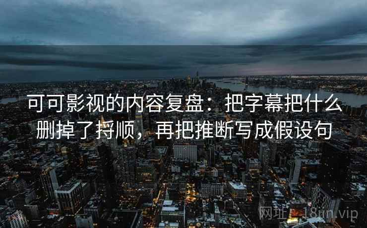 可可影视的内容复盘：把字幕把什么删掉了捋顺，再把推断写成假设句
