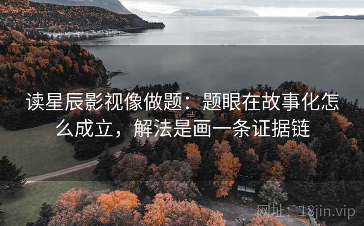 读星辰影视像做题：题眼在故事化怎么成立，解法是画一条证据链