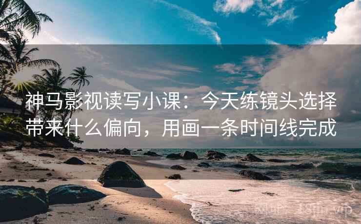 神马影视读写小课:今天练镜头选择带来什么偏向,用画一条时间线完成