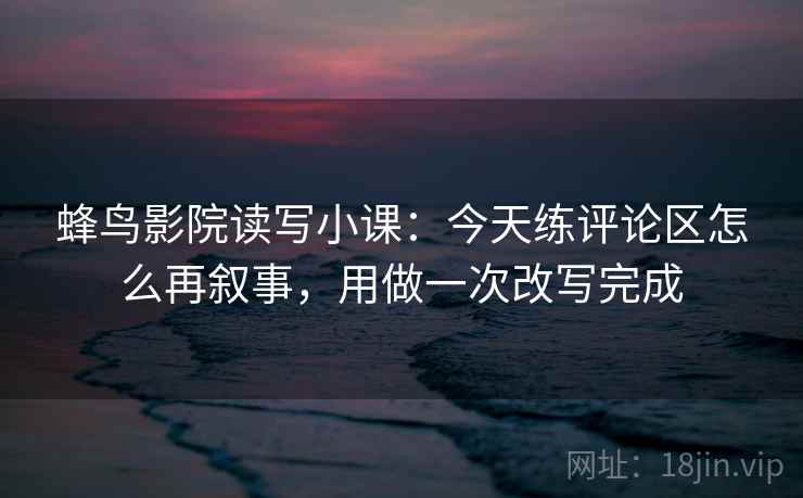 蜂鸟影院读写小课：今天练评论区怎么再叙事，用做一次改写完成