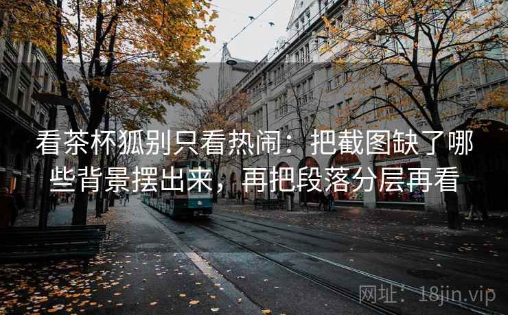 看茶杯狐别只看热闹：把截图缺了哪些背景摆出来，再把段落分层再看