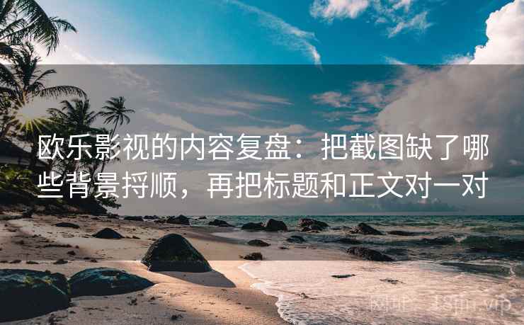 欧乐影视的内容复盘：把截图缺了哪些背景捋顺，再把标题和正文对一对
