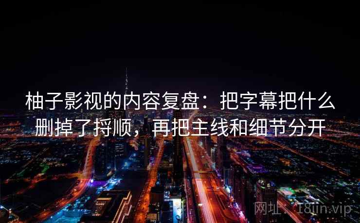 柚子影视的内容复盘：把字幕把什么删掉了捋顺，再把主线和细节分开
