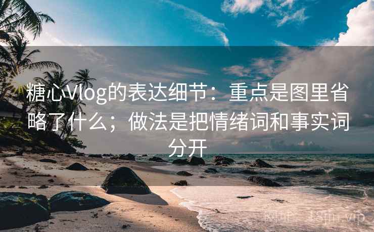 糖心Vlog的表达细节：重点是图里省略了什么；做法是把情绪词和事实词分开