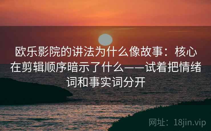 欧乐影院的讲法为什么像故事：核心在剪辑顺序暗示了什么——试着把情绪词和事实词分开
